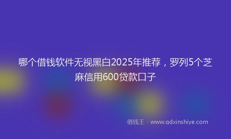 哪个借钱软件无视黑白2025年推荐，罗列5个芝麻信用600贷款口子