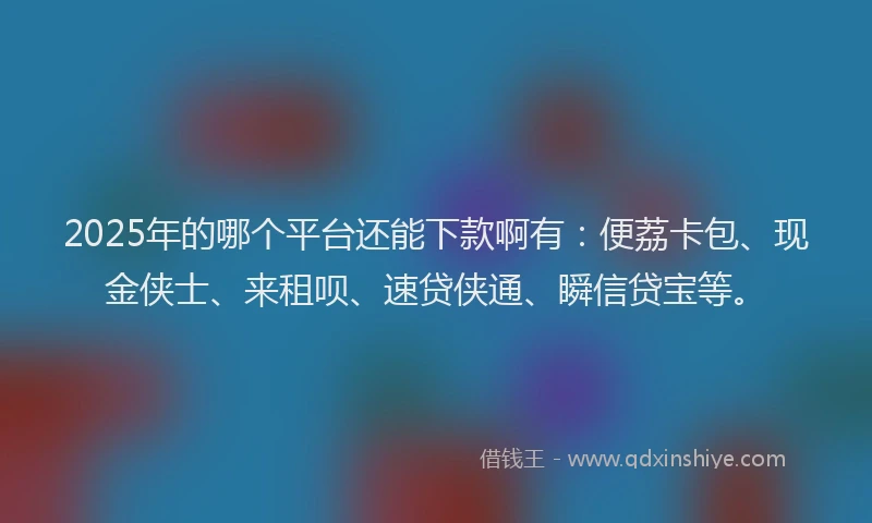 2025年的哪个平台还能下款啊有：便荔卡包、现金侠士、来租呗、速贷侠通、瞬信贷宝等。
