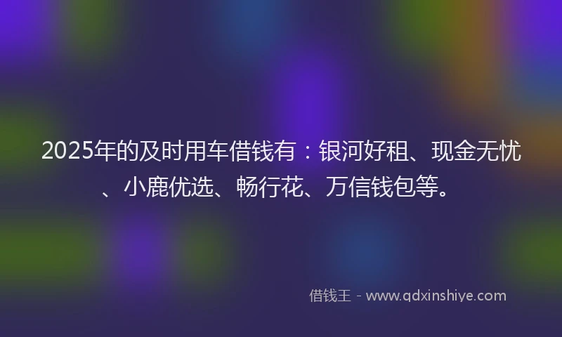 2025年的及时用车借钱有：银河好租、现金无忧、小鹿优选、畅行花、万信钱包等。
