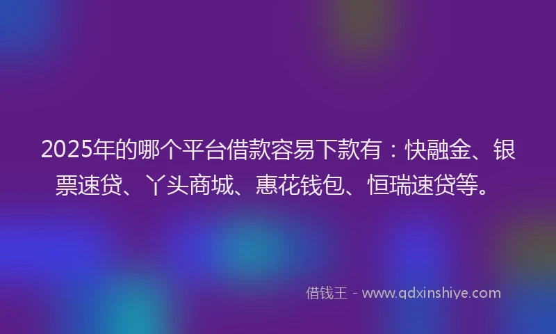 2025年的哪个平台借款容易下款有：快融金、银票速贷、丫头商城、惠花钱包、恒瑞速贷等。