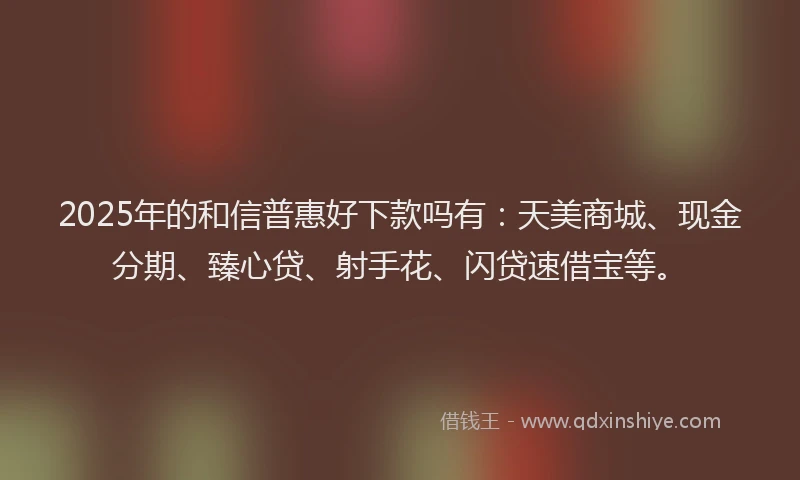 2025年的和信普惠好下款吗有：天美商城、现金分期、臻心贷、射手花、闪贷速借宝等。
