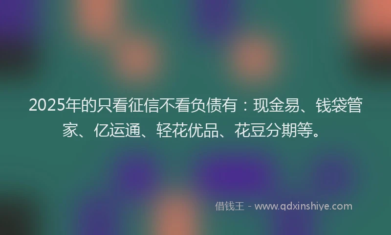 2025年的只看征信不看负债有：现金易、钱袋管家、亿运通、轻花优品、花豆分期等。