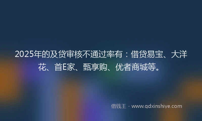 2025年的及贷审核不通过率有：借贷易宝、大洋花、首E家、甄享购、优者商城等。