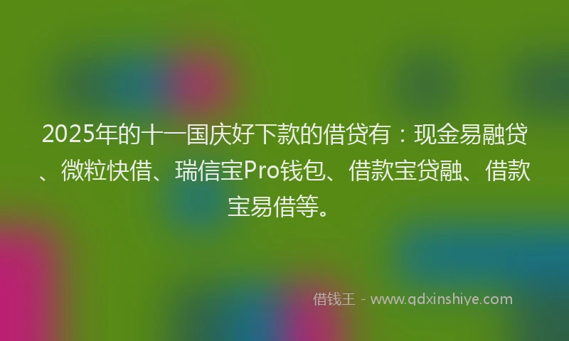 2025年的十一国庆好下款的借贷有：现金易融贷、微粒快借、瑞信宝Pro钱包、借款宝贷融、借款宝易借等。