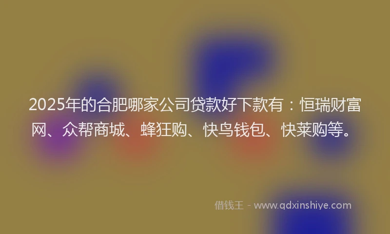 2025年的合肥哪家公司贷款好下款有：恒瑞财富网、众帮商城、蜂狂购、快鸟钱包、快莱购等。