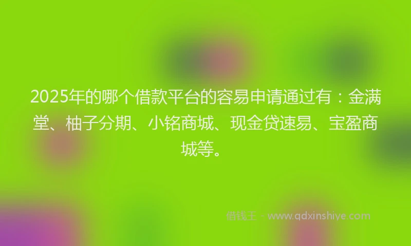 2025年的哪个借款平台的容易申请通过有：金满堂、柚子分期、小铭商城、现金贷速易、宝盈商城等。