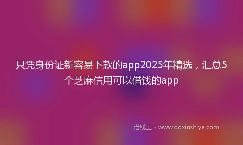 只凭身份证新容易下款的app2025年精选，汇总5个芝麻信用可以借钱的app