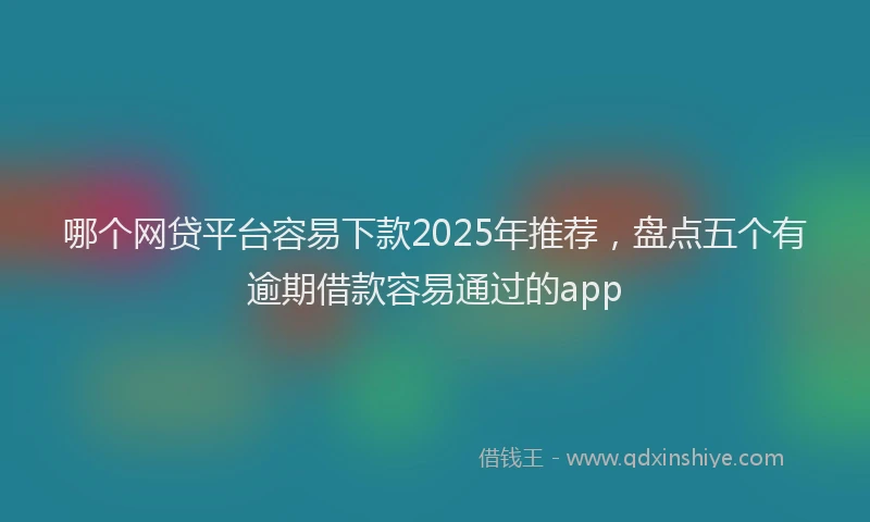 哪个网贷平台容易下款2025年推荐，盘点五个有逾期借款容易通过的app