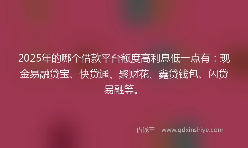 2025年的哪个借款平台额度高利息低一点有：现金易融贷宝、快贷通、聚财花、鑫贷钱包、闪贷易融等。