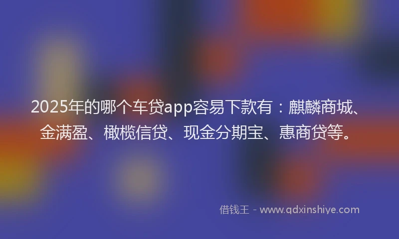 2025年的哪个车贷app容易下款有：麒麟商城、金满盈、橄榄信贷、现金分期宝、惠商贷等。