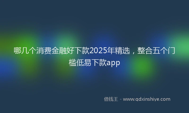 哪几个消费金融好下款2025年精选，整合五个门槛低易下款app
