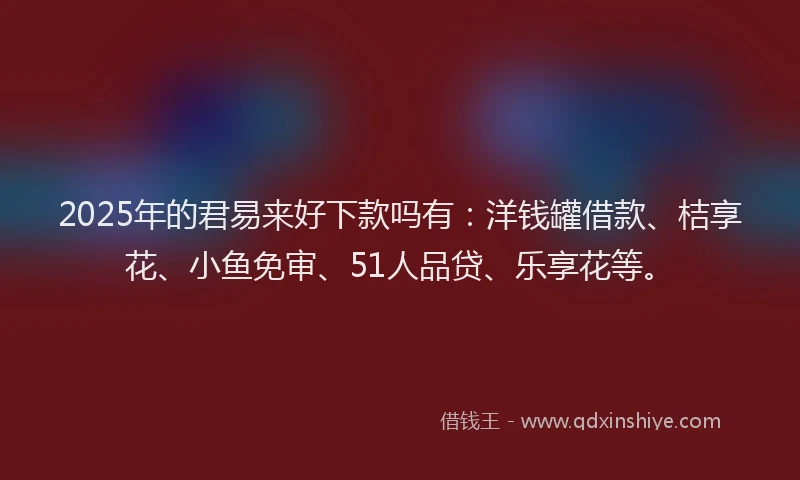 2025年的君易来好下款吗有：洋钱罐借款、桔享花、小鱼免审、51人品贷、乐享花等。