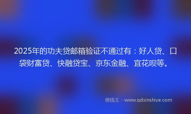 2025年的功夫贷邮箱验证不通过有：好人贷、口袋财富贷、快融贷宝、京东金融、宜花呗等。