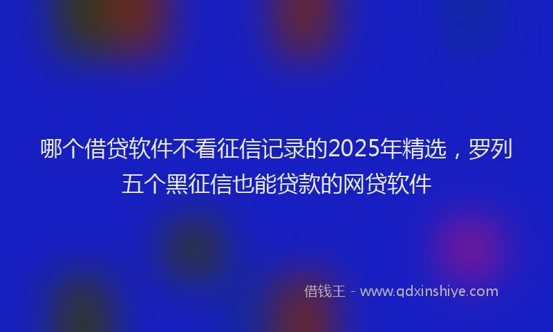 哪个借贷软件不看征信记录的2025年精选，罗列五个黑征信也能贷款的网贷软件