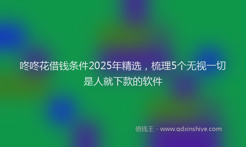 咚咚花借钱条件2025年精选，梳理5个无视一切是人就下款的软件