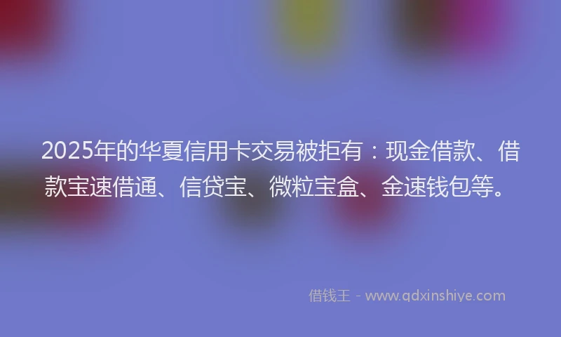 2025年的华夏信用卡交易被拒有：现金借款、借款宝速借通、信贷宝、微粒宝盒、金速钱包等。