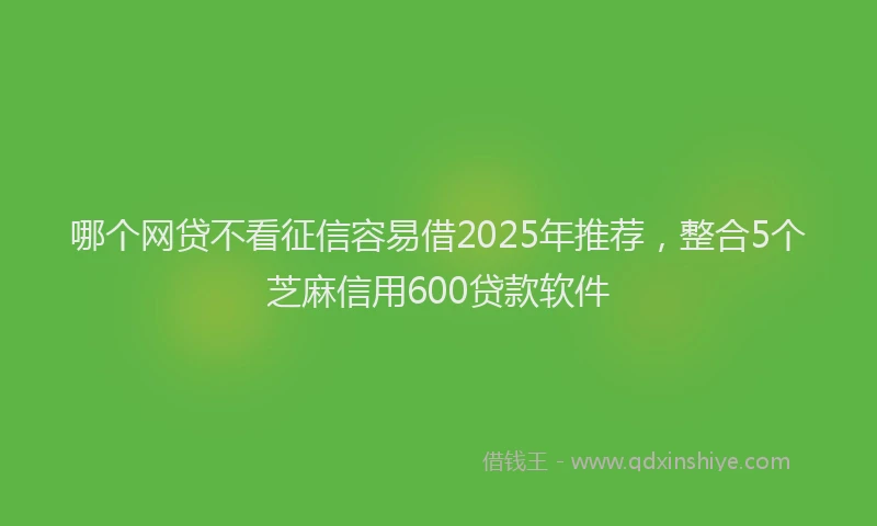哪个网贷不看征信容易借2025年推荐，整合5个芝麻信用600贷款软件