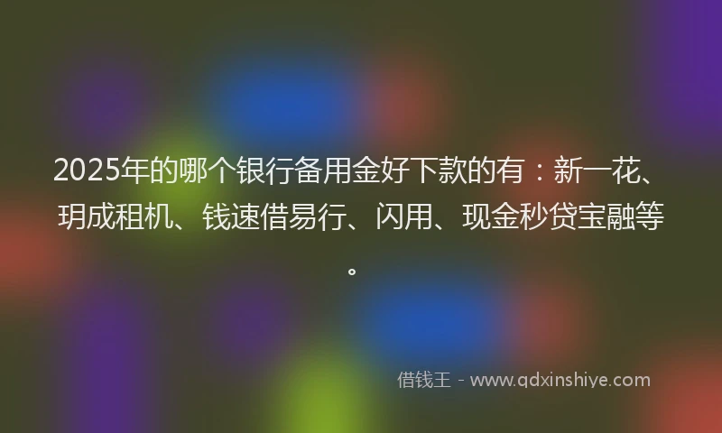2025年的哪个银行备用金好下款的有：新一花、玥成租机、钱速借易行、闪用、现金秒贷宝融等。