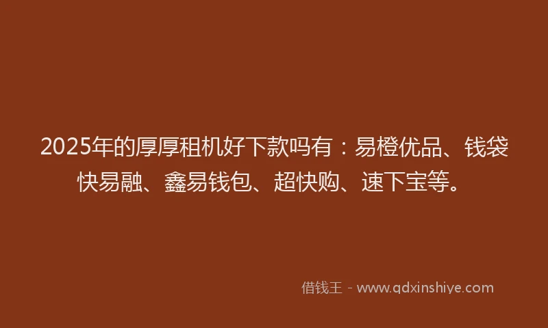 2025年的厚厚租机好下款吗有：易橙优品、钱袋快易融、鑫易钱包、超快购、速下宝等。