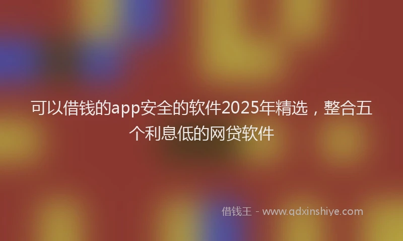 可以借钱的app安全的软件2025年精选，整合五个利息低的网贷软件