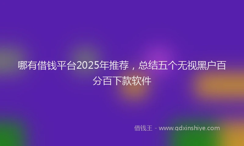 哪有借钱平台2025年推荐，总结五个无视黑户百分百下款软件