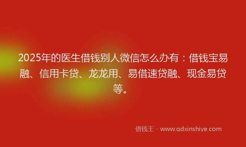 2025年的医生借钱别人微信怎么办有：借钱宝易融、信用卡贷、龙龙用、易借速贷融、现金易贷等。