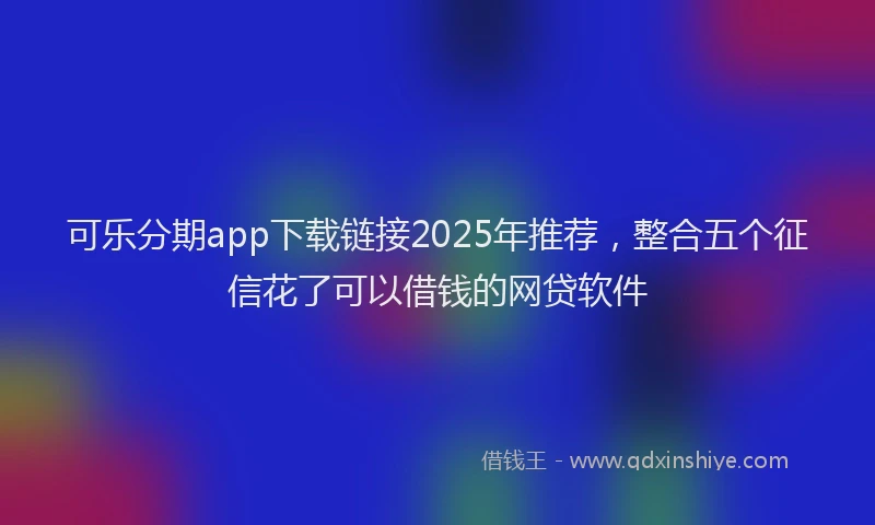 可乐分期app下载链接2025年推荐，整合五个征信花了可以借钱的网贷软件