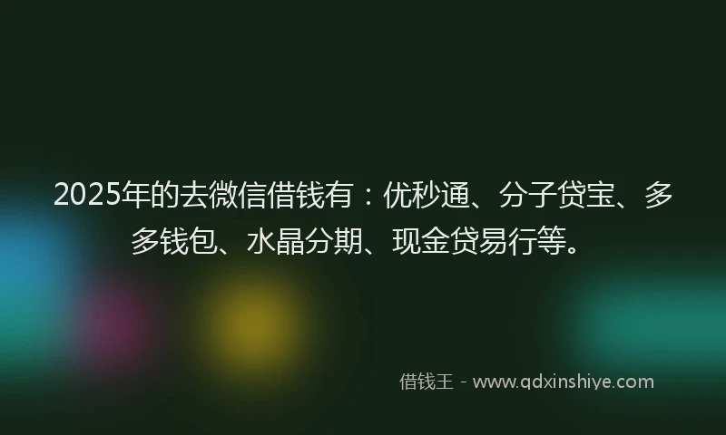2025年的去微信借钱有：优秒通、分子贷宝、多多钱包、水晶分期、现金贷易行等。