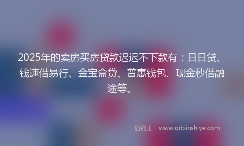 2025年的卖房买房贷款迟迟不下款有：日日贷、钱速借易行、金宝盒贷、普惠钱包、现金秒借融途等。
