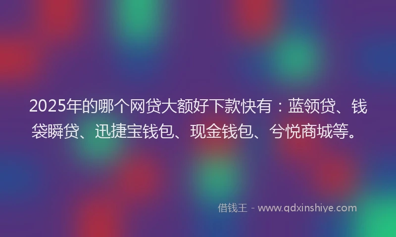 2025年的哪个网贷大额好下款快有：蓝领贷、钱袋瞬贷、迅捷宝钱包、现金钱包、兮悦商城等。