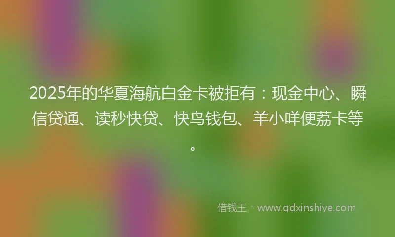 2025年的华夏海航白金卡被拒有：现金中心、瞬信贷通、读秒快贷、快鸟钱包、羊小咩便荔卡等。