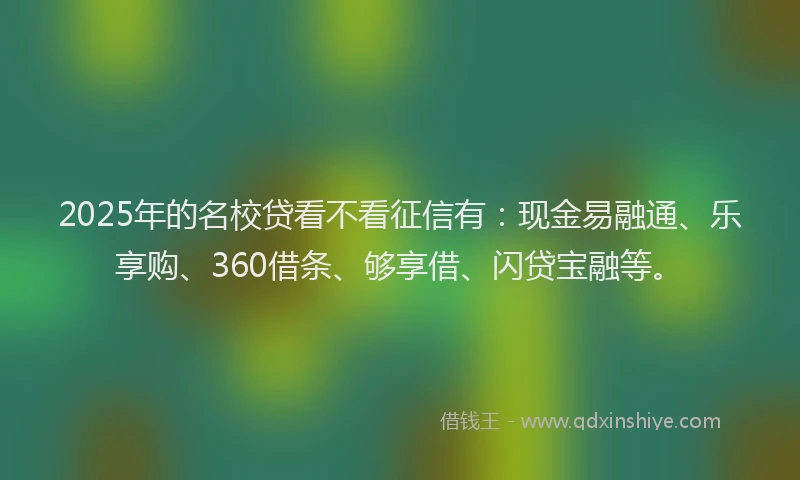 2025年的名校贷看不看征信有：现金易融通、乐享购、360借条、够享借、闪贷宝融等。