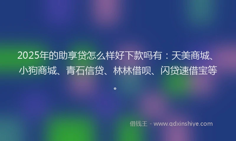 2025年的助享贷怎么样好下款吗有：天美商城、小狗商城、青石信贷、林林借呗、闪贷速借宝等。