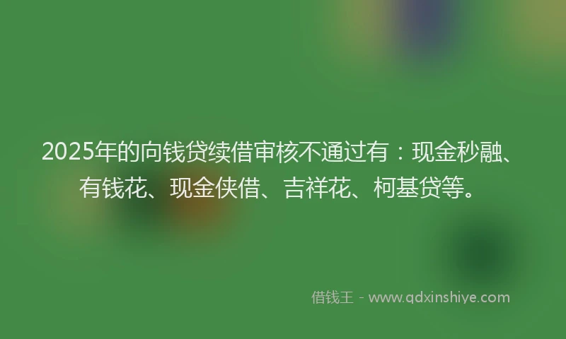 2025年的向钱贷续借审核不通过有：现金秒融、有钱花、现金侠借、吉祥花、柯基贷等。