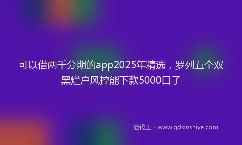 可以借两千分期的app2025年精选，罗列五个双黑烂户风控能下款5000口子