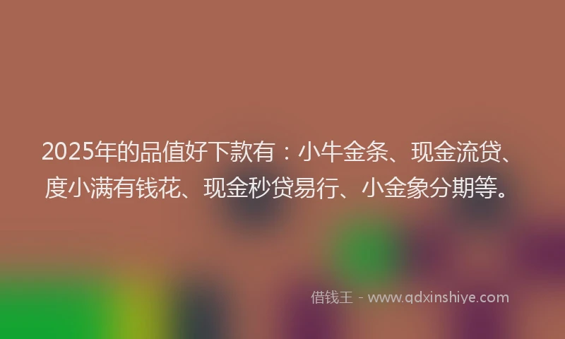 2025年的品值好下款有：小牛金条、现金流贷、度小满有钱花、现金秒贷易行、小金象分期等。