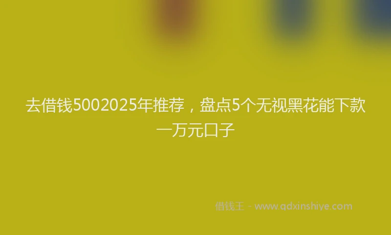 去借钱5002025年推荐，盘点5个无视黑花能下款一万元口子
