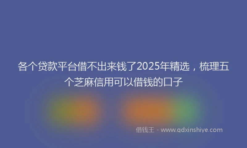 各个贷款平台借不出来钱了2025年精选，梳理五个芝麻信用可以借钱的口子