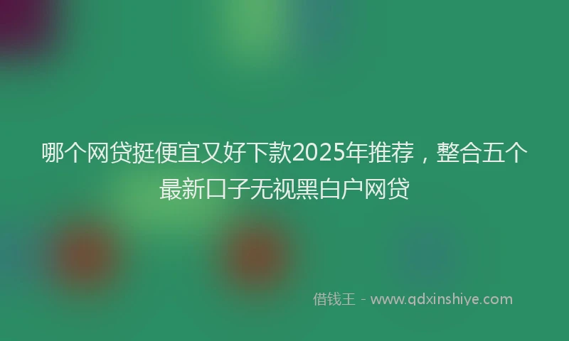 哪个网贷挺便宜又好下款2025年推荐，整合五个最新口子无视黑白户网贷