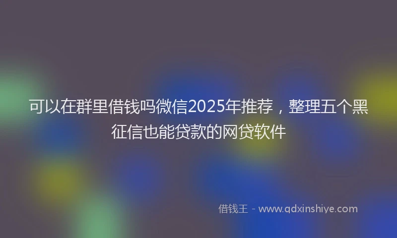 可以在群里借钱吗微信2025年推荐，整理五个黑征信也能贷款的网贷软件