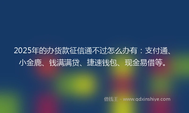 2025年的办货款征信通不过怎么办有：支付通、小金鹿、钱满满贷、捷速钱包、现金易借等。