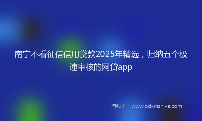 南宁不看征信信用贷款2025年精选，归纳五个极速审核的网贷app