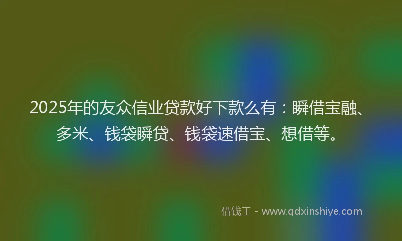2025年的友众信业贷款好下款么有：瞬借宝融、多米、钱袋瞬贷、钱袋速借宝、想借等。