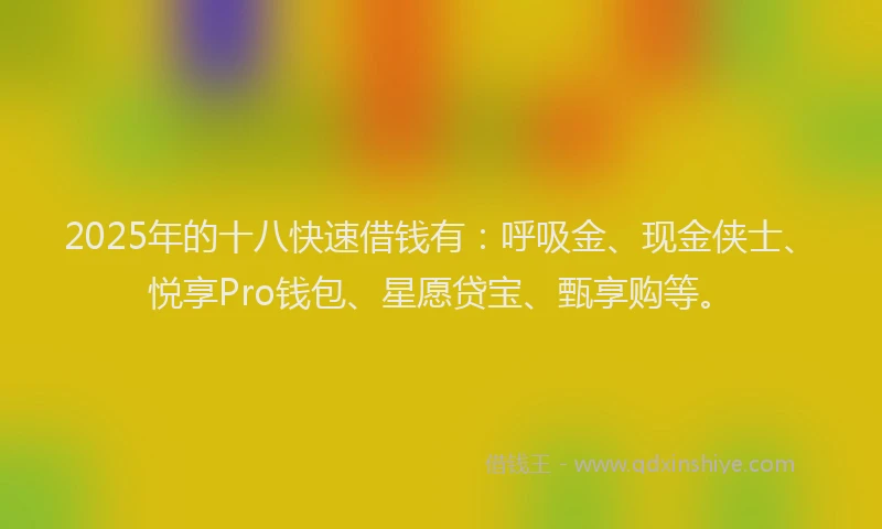 2025年的十八快速借钱有：呼吸金、现金侠士、悦享Pro钱包、星愿贷宝、甄享购等。