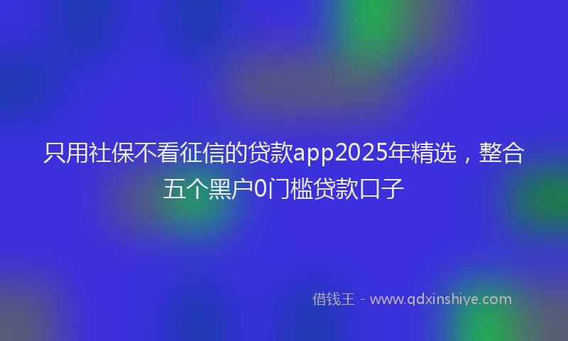 只用社保不看征信的贷款app2025年精选，整合五个黑户0门槛贷款口子