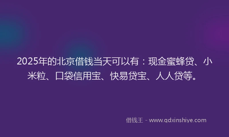 2025年的北京借钱当天可以有：现金蜜蜂贷、小米粒、口袋信用宝、快易贷宝、人人贷等。