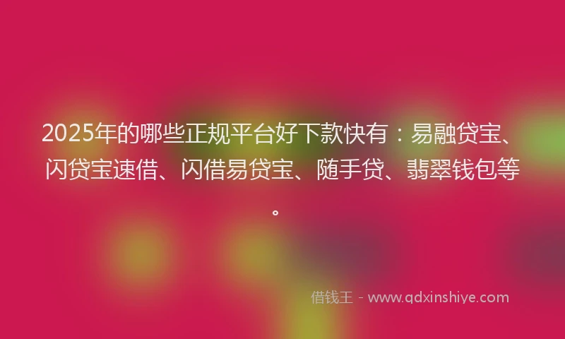 2025年的哪些正规平台好下款快有：易融贷宝、闪贷宝速借、闪借易贷宝、随手贷、翡翠钱包等。