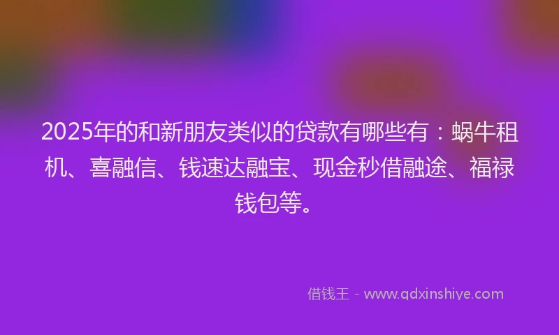 2025年的和新朋友类似的贷款有哪些有：蜗牛租机、喜融信、钱速达融宝、现金秒借融途、福禄钱包等。