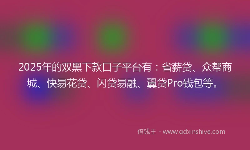 2025年的双黑下款口子平台有：省薪贷、众帮商城、快易花贷、闪贷易融、翼贷Pro钱包等。