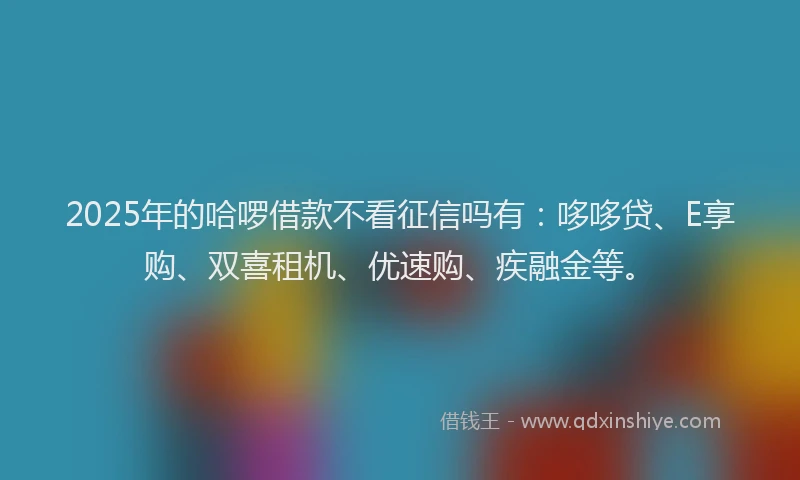 2025年的哈啰借款不看征信吗有：哆哆贷、E享购、双喜租机、优速购、疾融金等。